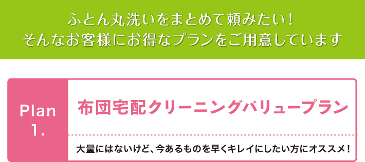 img07 ふとん丸洗いをまとめて頼みたい!そんなお客様にお得なプランをご用意しています Plan1.布団宅配クリーニングバリュープラン 大量にはないけど、今あるものを早くキレイにしたい方にオススメ!